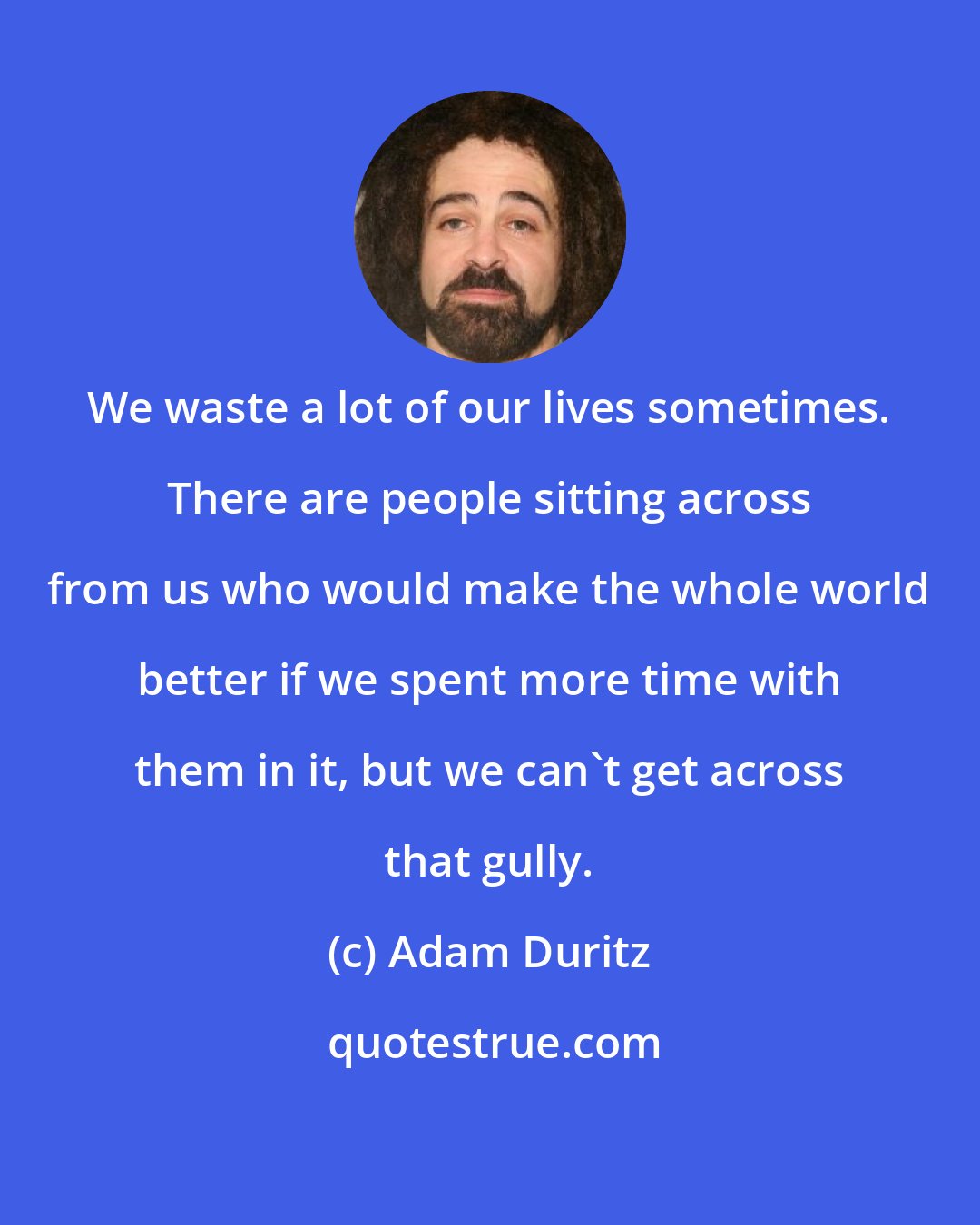 Adam Duritz: We waste a lot of our lives sometimes. There are people sitting across from us who would make the whole world better if we spent more time with them in it, but we can't get across that gully.