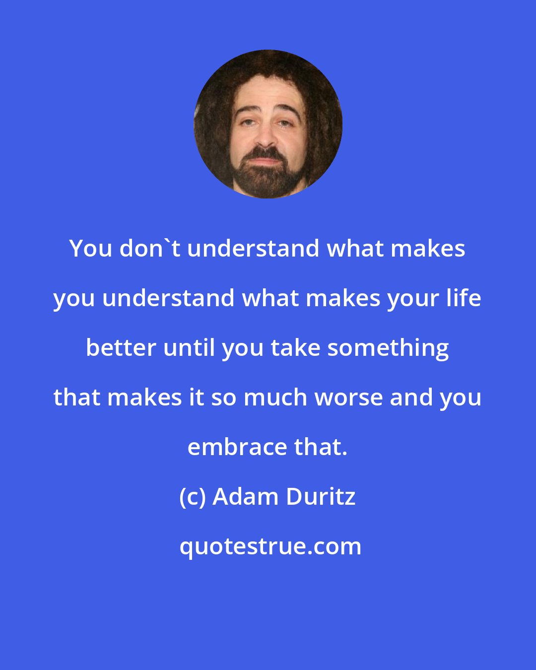 Adam Duritz: You don't understand what makes you understand what makes your life better until you take something that makes it so much worse and you embrace that.