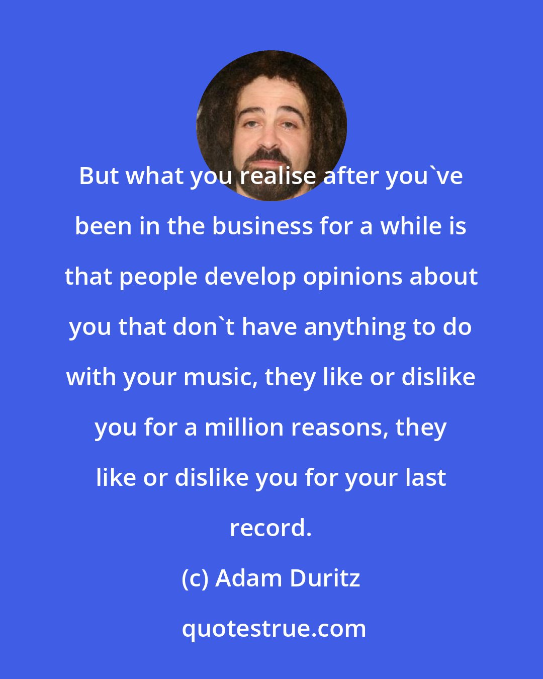 Adam Duritz: But what you realise after you've been in the business for a while is that people develop opinions about you that don't have anything to do with your music, they like or dislike you for a million reasons, they like or dislike you for your last record.