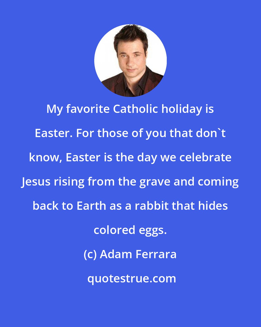 Adam Ferrara: My favorite Catholic holiday is Easter. For those of you that don't know, Easter is the day we celebrate Jesus rising from the grave and coming back to Earth as a rabbit that hides colored eggs.