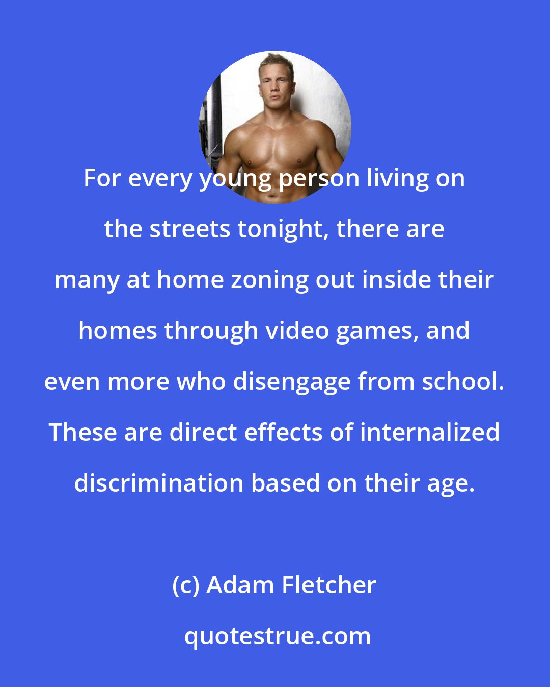 Adam Fletcher: For every young person living on the streets tonight, there are many at home zoning out inside their homes through video games, and even more who disengage from school. These are direct effects of internalized discrimination based on their age.