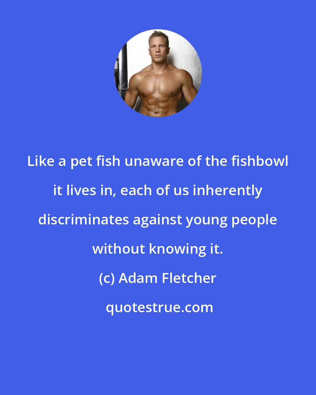 Adam Fletcher: Like a pet fish unaware of the fishbowl it lives in, each of us inherently discriminates against young people without knowing it.