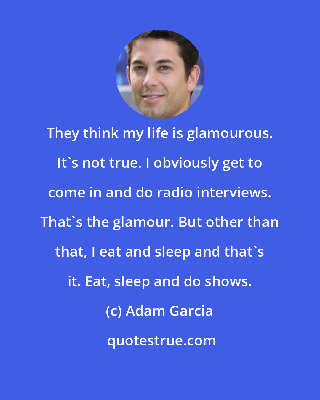 Adam Garcia: They think my life is glamourous. It's not true. I obviously get to come in and do radio interviews. That's the glamour. But other than that, I eat and sleep and that's it. Eat, sleep and do shows.