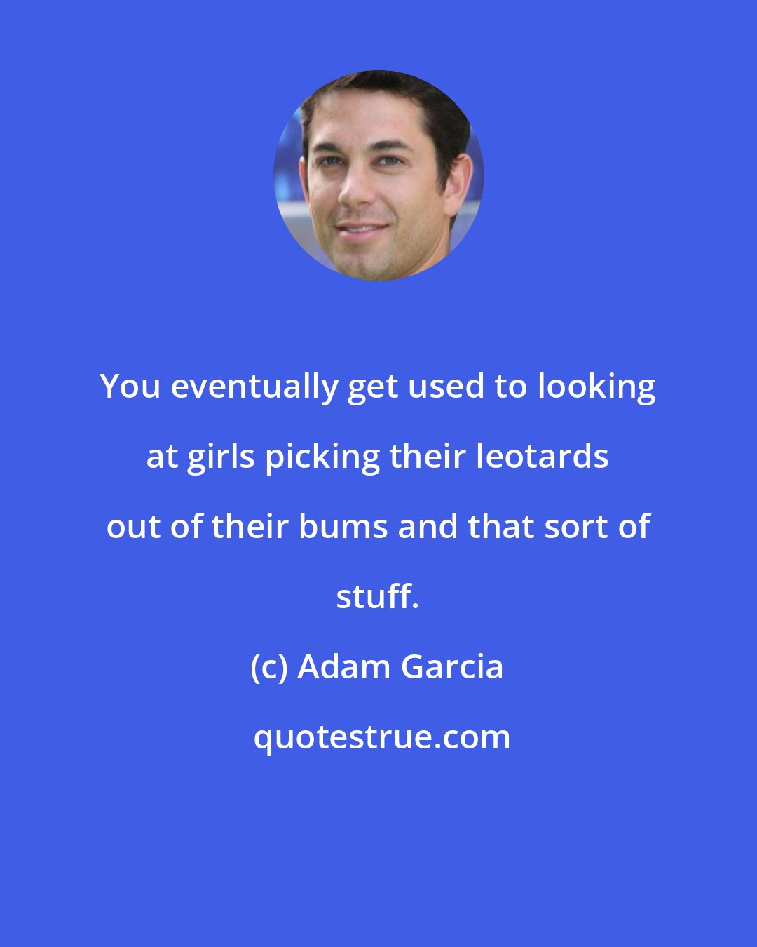 Adam Garcia: You eventually get used to looking at girls picking their leotards out of their bums and that sort of stuff.