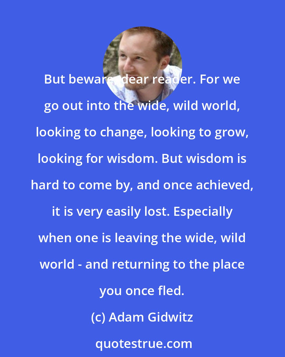 Adam Gidwitz: But beware, dear reader. For we go out into the wide, wild world, looking to change, looking to grow, looking for wisdom. But wisdom is hard to come by, and once achieved, it is very easily lost. Especially when one is leaving the wide, wild world - and returning to the place you once fled.