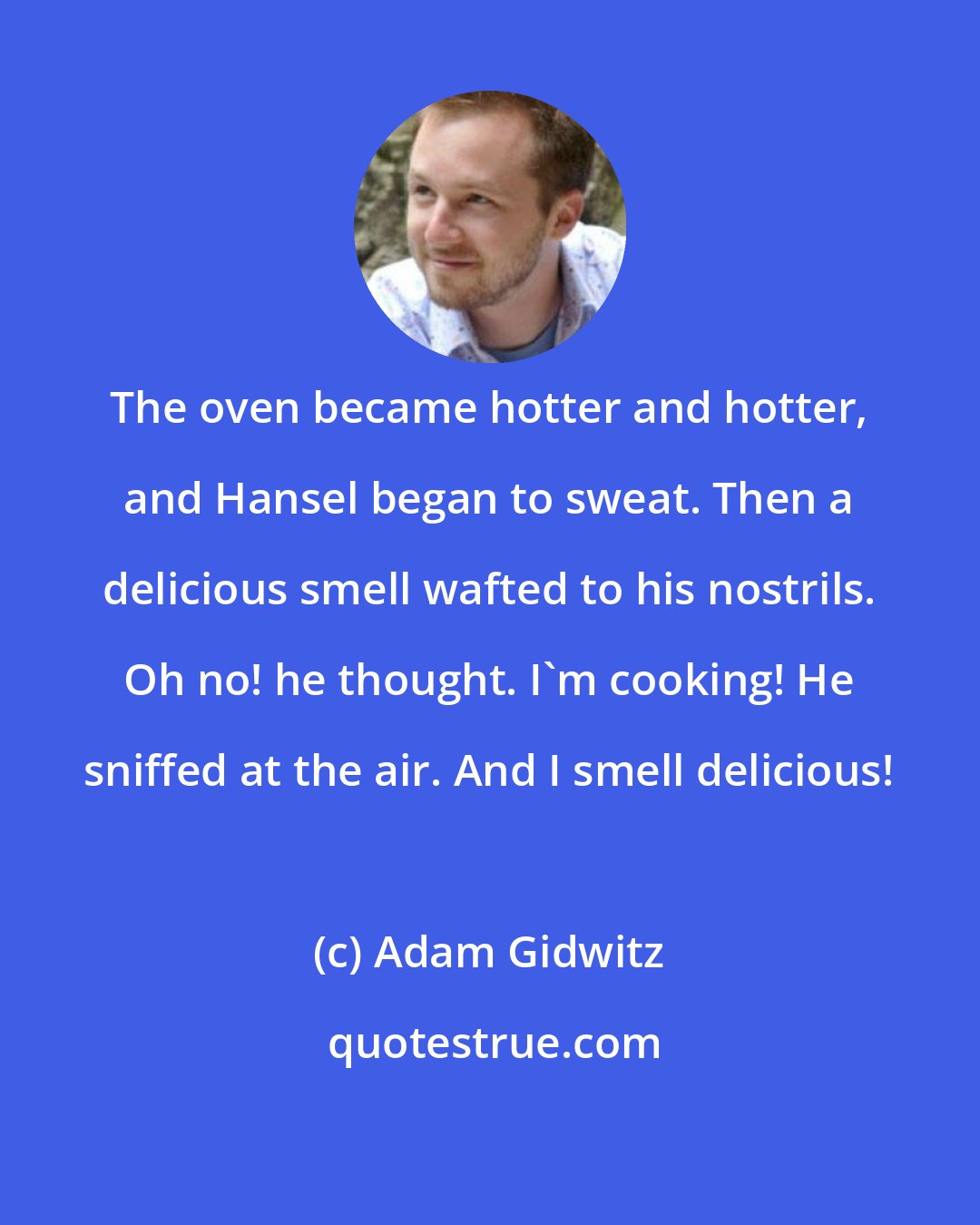 Adam Gidwitz: The oven became hotter and hotter, and Hansel began to sweat. Then a delicious smell wafted to his nostrils. Oh no! he thought. I'm cooking! He sniffed at the air. And I smell delicious!