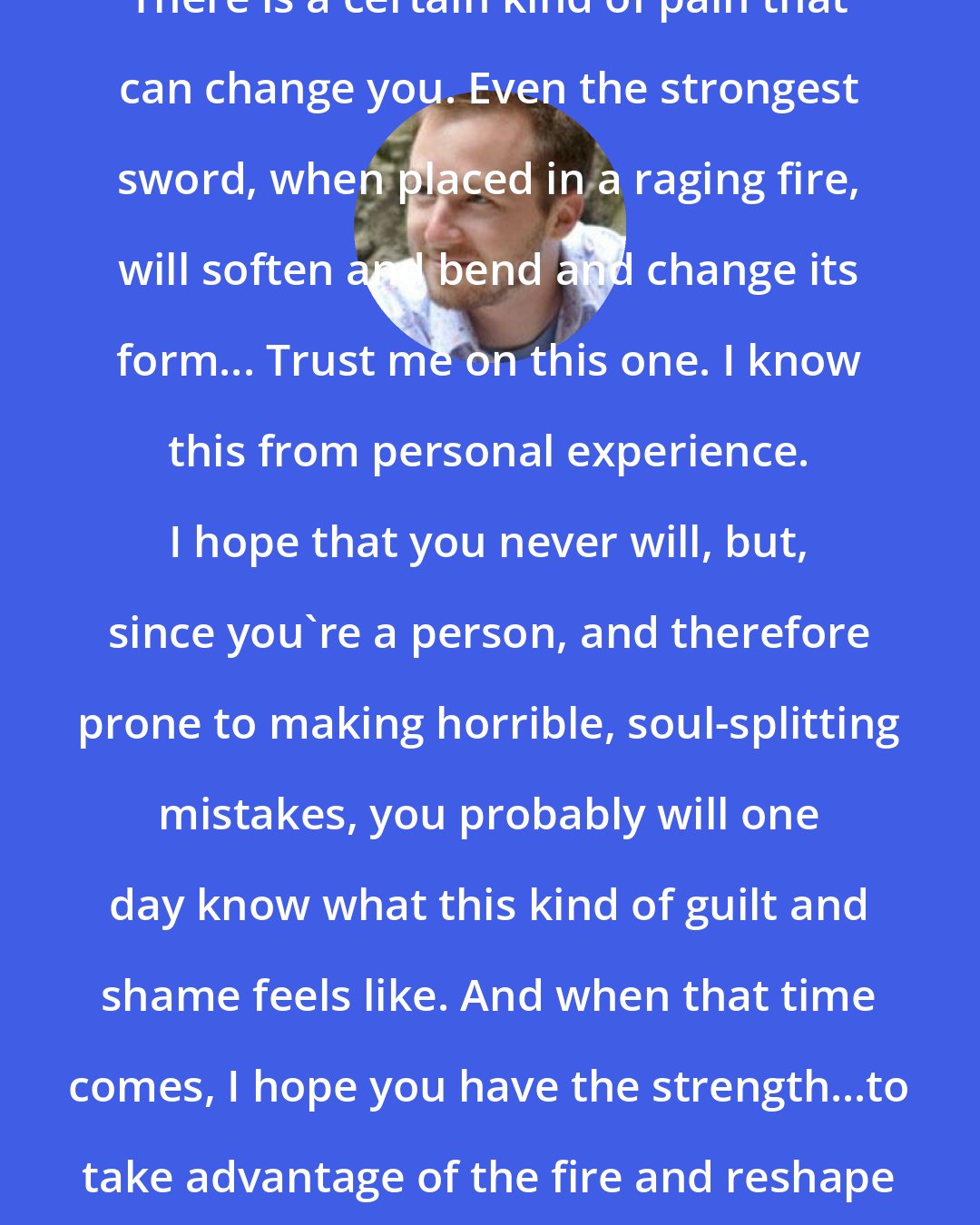 Adam Gidwitz: There is a certain kind of pain that can change you. Even the strongest sword, when placed in a raging fire, will soften and bend and change its form... Trust me on this one. I know this from personal experience. I hope that you never will, but, since you're a person, and therefore prone to making horrible, soul-splitting mistakes, you probably will one day know what this kind of guilt and shame feels like. And when that time comes, I hope you have the strength...to take advantage of the fire and reshape your own sword.