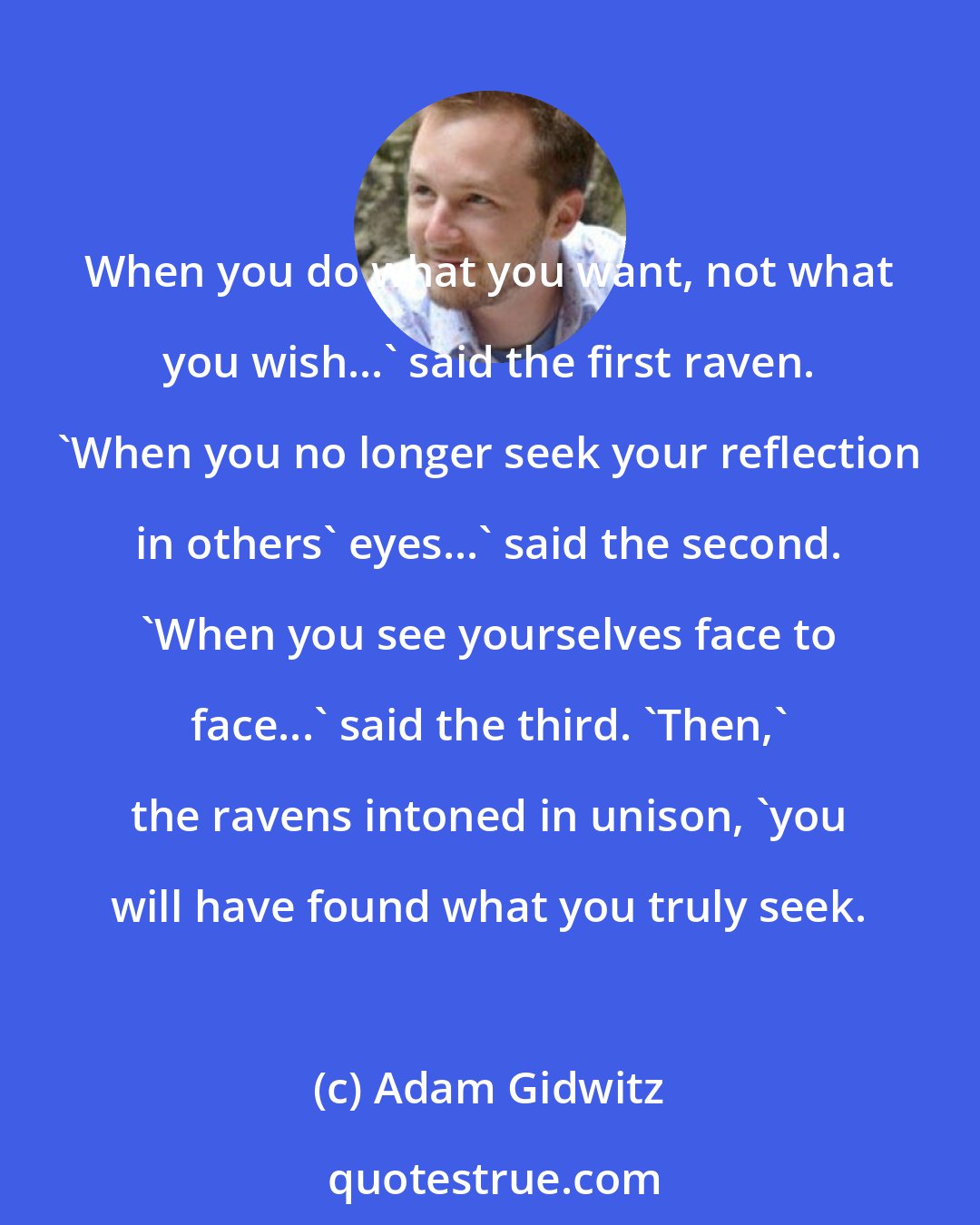 Adam Gidwitz: When you do what you want, not what you wish...' said the first raven. 'When you no longer seek your reflection in others' eyes...' said the second. 'When you see yourselves face to face...' said the third. 'Then,' the ravens intoned in unison, 'you will have found what you truly seek.