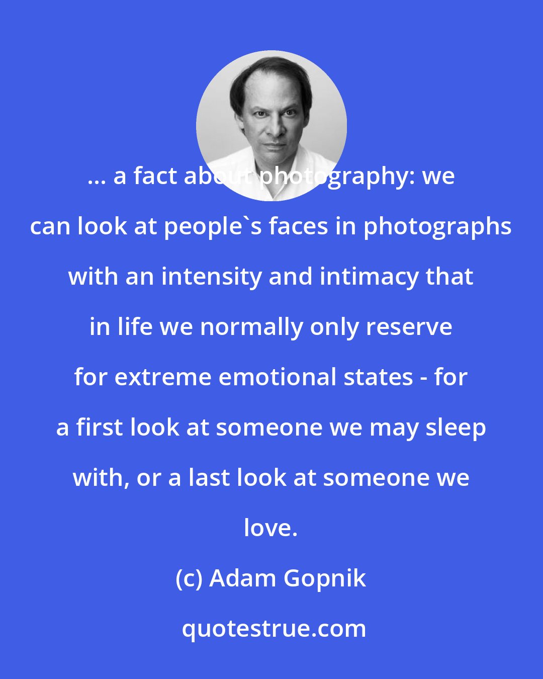 Adam Gopnik: ... a fact about photography: we can look at people's faces in photographs with an intensity and intimacy that in life we normally only reserve for extreme emotional states - for a first look at someone we may sleep with, or a last look at someone we love.