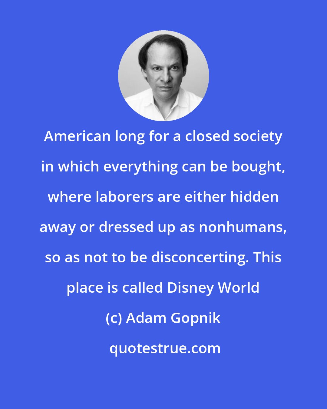 Adam Gopnik: American long for a closed society in which everything can be bought, where laborers are either hidden away or dressed up as nonhumans, so as not to be disconcerting. This place is called Disney World