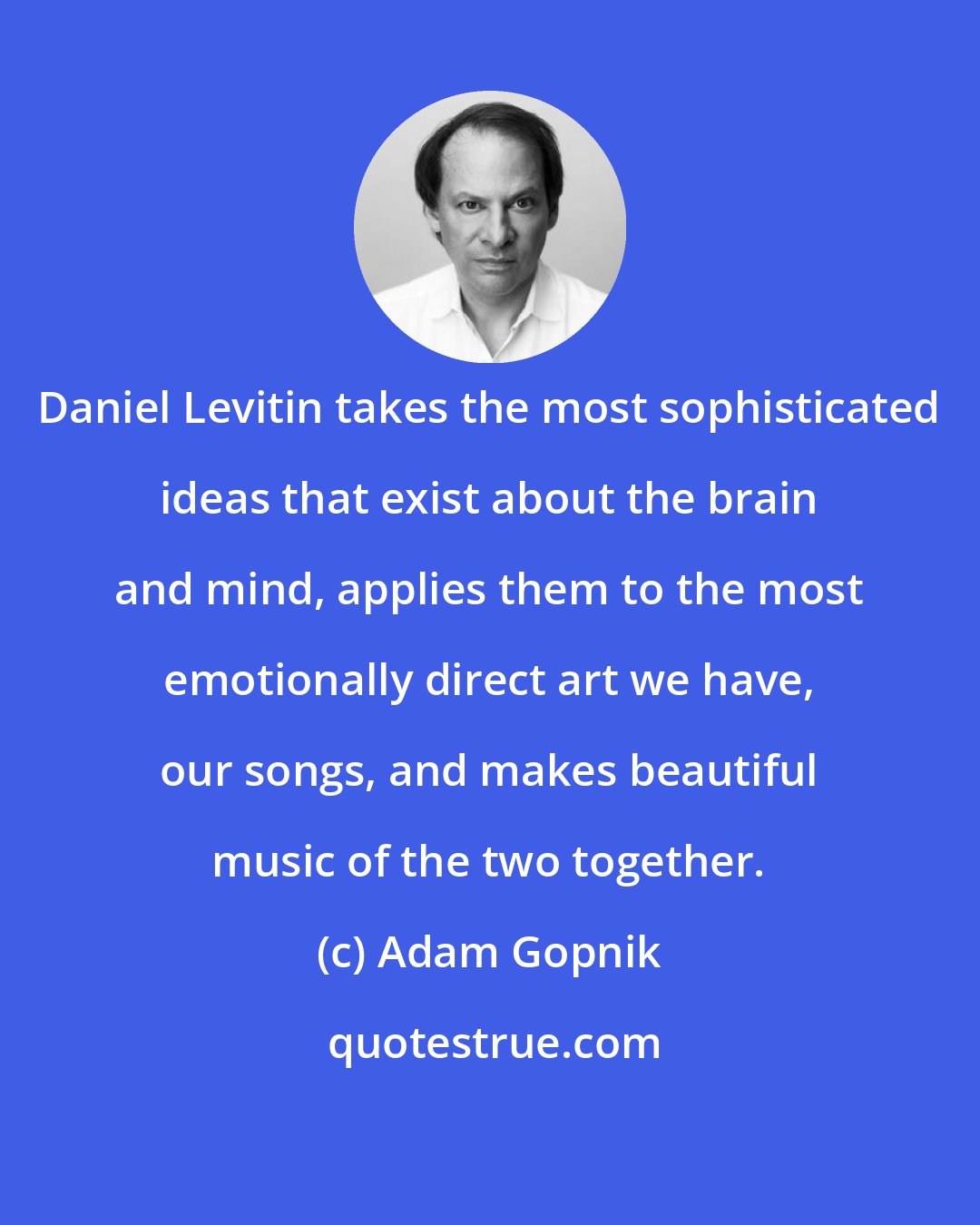 Adam Gopnik: Daniel Levitin takes the most sophisticated ideas that exist about the brain and mind, applies them to the most emotionally direct art we have, our songs, and makes beautiful music of the two together.