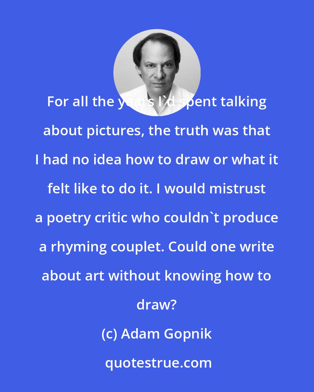 Adam Gopnik: For all the years I'd spent talking about pictures, the truth was that I had no idea how to draw or what it felt like to do it. I would mistrust a poetry critic who couldn't produce a rhyming couplet. Could one write about art without knowing how to draw?