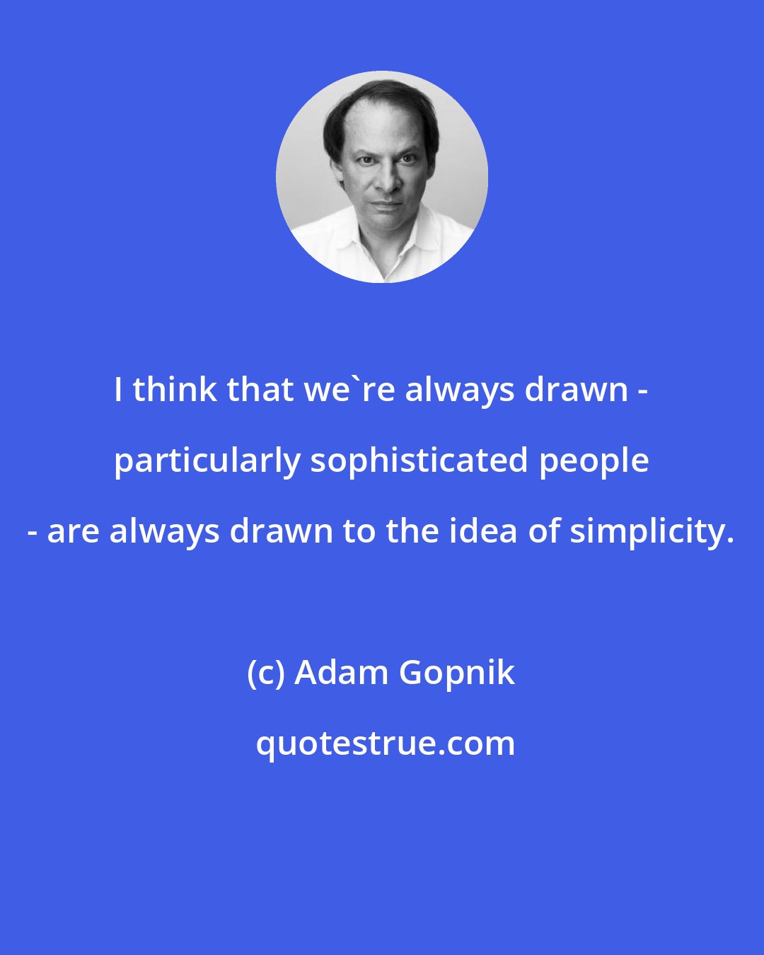 Adam Gopnik: I think that we're always drawn - particularly sophisticated people - are always drawn to the idea of simplicity.