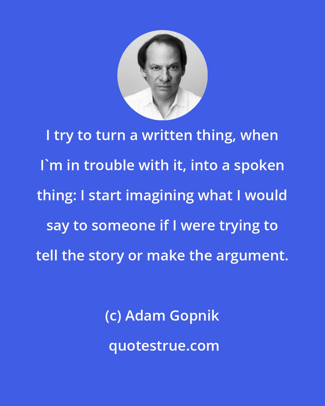 Adam Gopnik: I try to turn a written thing, when I'm in trouble with it, into a spoken thing: I start imagining what I would say to someone if I were trying to tell the story or make the argument.