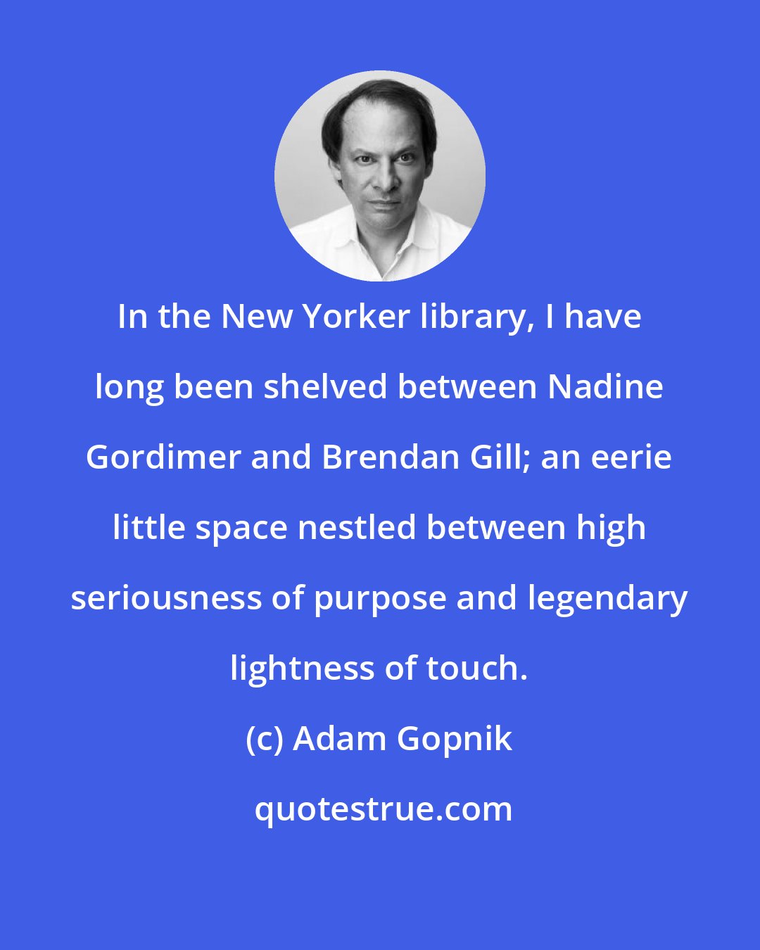 Adam Gopnik: In the New Yorker library, I have long been shelved between Nadine Gordimer and Brendan Gill; an eerie little space nestled between high seriousness of purpose and legendary lightness of touch.