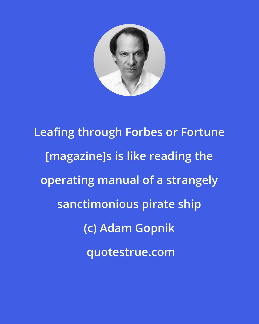 Adam Gopnik: Leafing through Forbes or Fortune [magazine]s is like reading the operating manual of a strangely sanctimonious pirate ship
