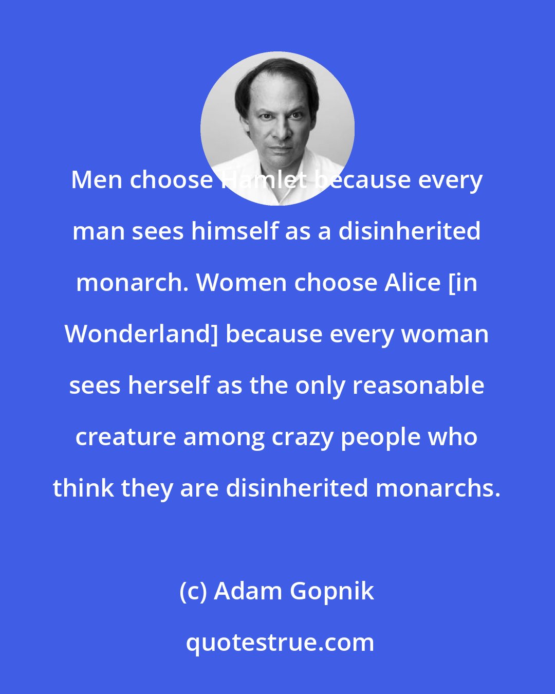 Adam Gopnik: Men choose Hamlet because every man sees himself as a disinherited monarch. Women choose Alice [in Wonderland] because every woman sees herself as the only reasonable creature among crazy people who think they are disinherited monarchs.
