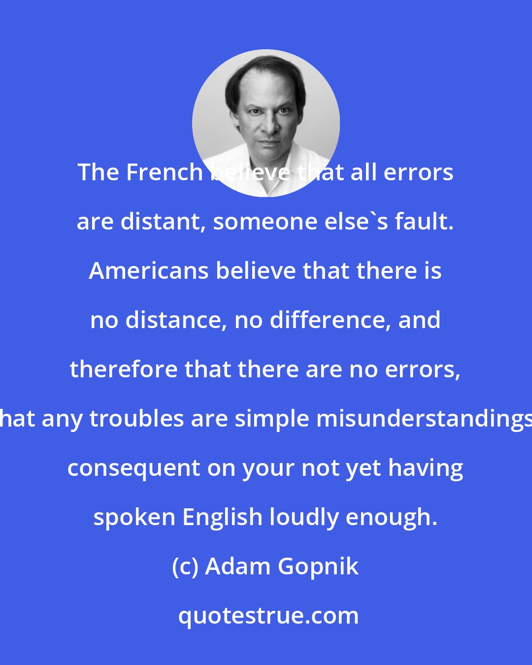 Adam Gopnik: The French believe that all errors are distant, someone else's fault. Americans believe that there is no distance, no difference, and therefore that there are no errors, that any troubles are simple misunderstandings, consequent on your not yet having spoken English loudly enough.