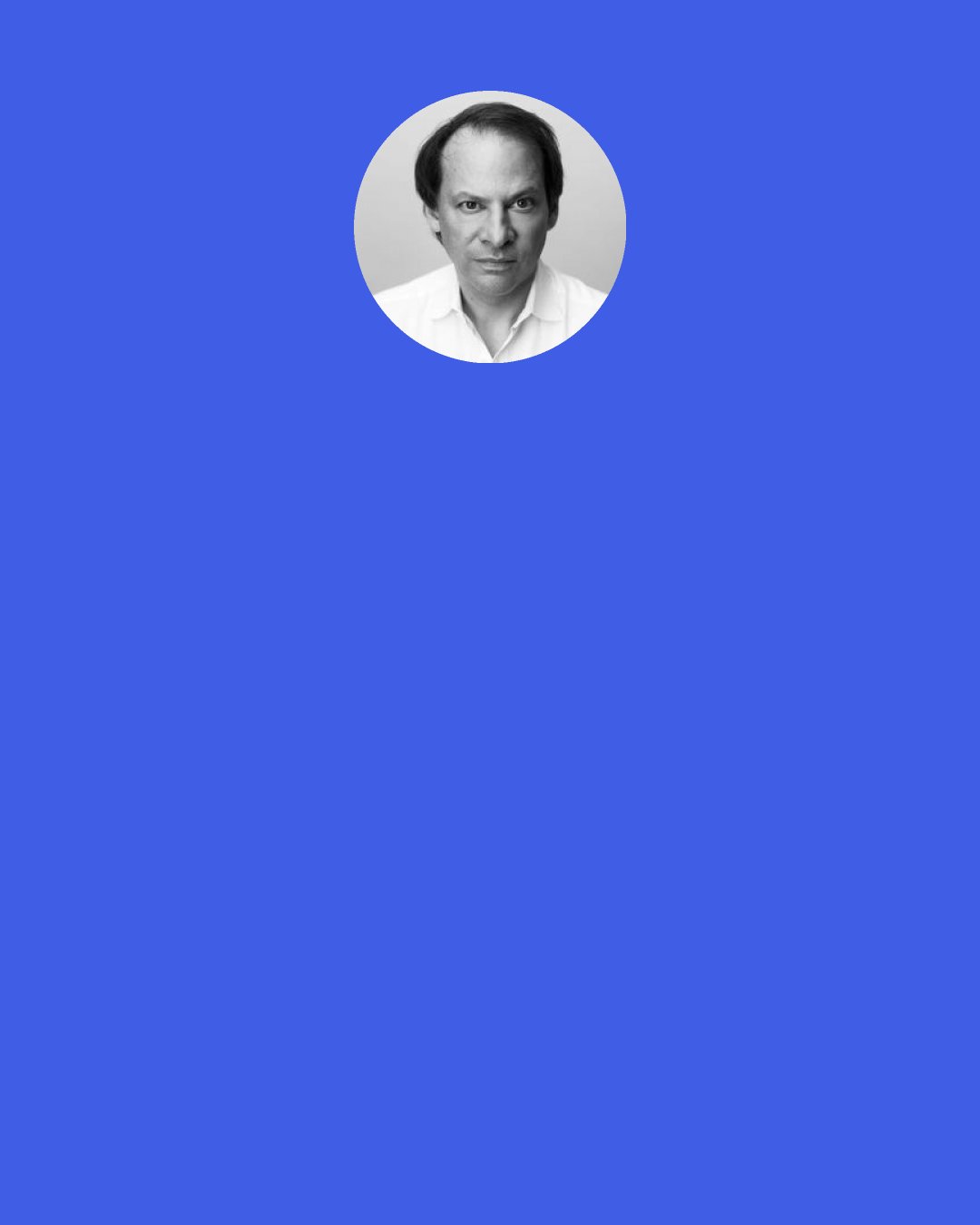 Adam Gopnik: The relentless note of incipient hysteria, the invitation to panic, the ungrounded scenarios - the overwhelming and underlying desire for something truly terrible to happen so that you could have something really hot to talk about - was still startling. We call disasters unimaginable, but all we do is imagine such things. [...] That, you could conclude mordantly, is the real soundtrack of our time: the amplification of the self-evident toward the creation of paralyzing, preëmptive paranoia.