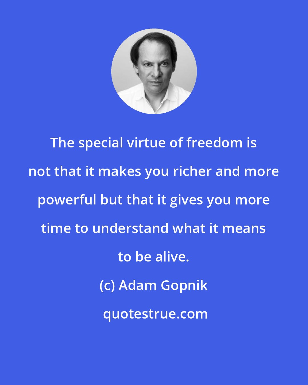 Adam Gopnik: The special virtue of freedom is not that it makes you richer and more powerful but that it gives you more time to understand what it means to be alive.