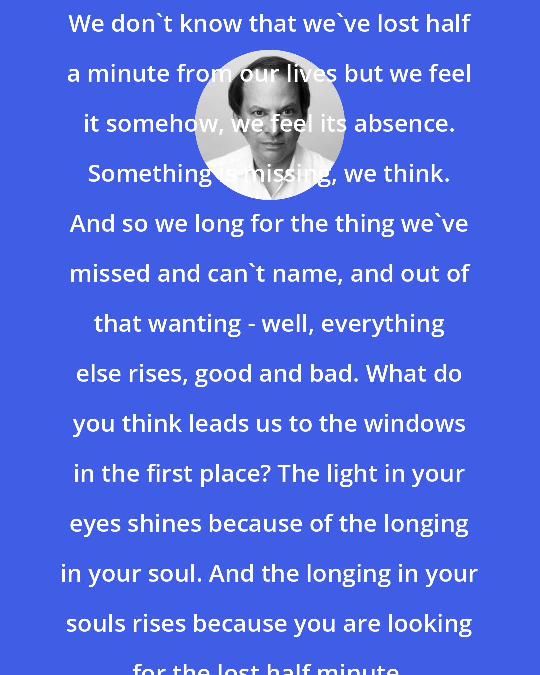 Adam Gopnik: We don't know that we've lost half a minute from our lives but we feel it somehow, we feel its absence. Something is missing, we think. And so we long for the thing we've missed and can't name, and out of that wanting - well, everything else rises, good and bad. What do you think leads us to the windows in the first place? The light in your eyes shines because of the longing in your soul. And the longing in your souls rises because you are looking for the lost half minute.