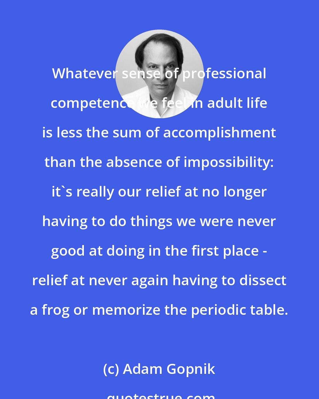 Adam Gopnik: Whatever sense of professional competence we feel in adult life is less the sum of accomplishment than the absence of impossibility: it's really our relief at no longer having to do things we were never good at doing in the first place - relief at never again having to dissect a frog or memorize the periodic table.