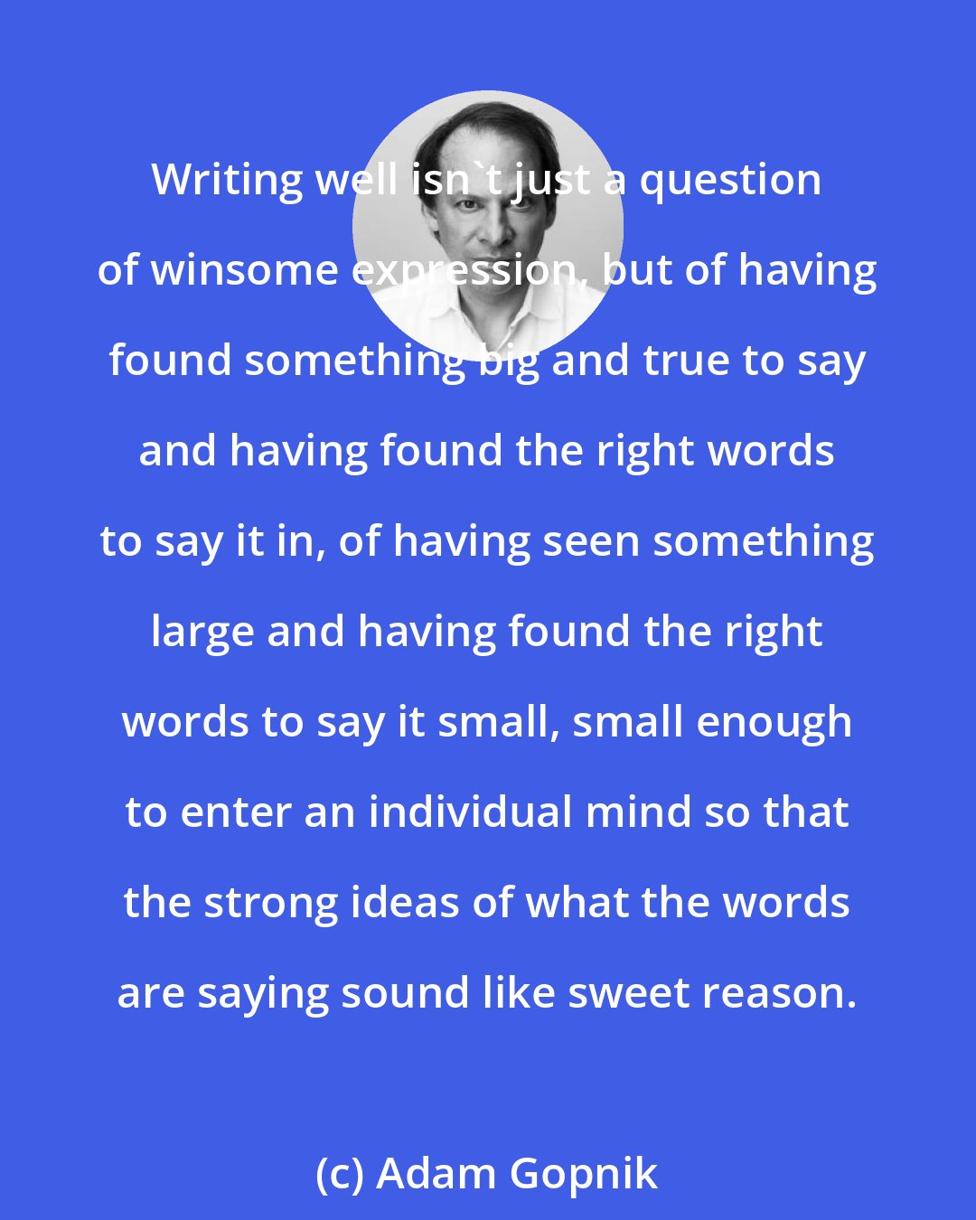 Adam Gopnik: Writing well isn't just a question of winsome expression, but of having found something big and true to say and having found the right words to say it in, of having seen something large and having found the right words to say it small, small enough to enter an individual mind so that the strong ideas of what the words are saying sound like sweet reason.