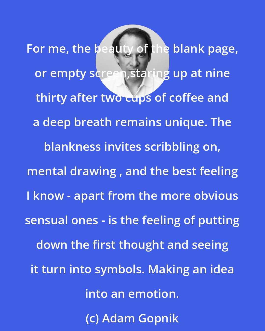 Adam Gopnik: For me, the beauty of the blank page, or empty screen,staring up at nine thirty after two cups of coffee and a deep breath remains unique. The blankness invites scribbling on, mental drawing , and the best feeling I know - apart from the more obvious sensual ones - is the feeling of putting down the first thought and seeing it turn into symbols. Making an idea into an emotion.