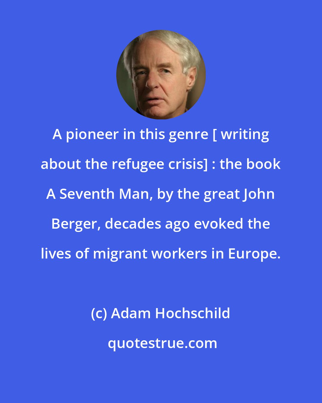 Adam Hochschild: A pioneer in this genre [ writing about the refugee crisis] : the book A Seventh Man, by the great John Berger, decades ago evoked the lives of migrant workers in Europe.
