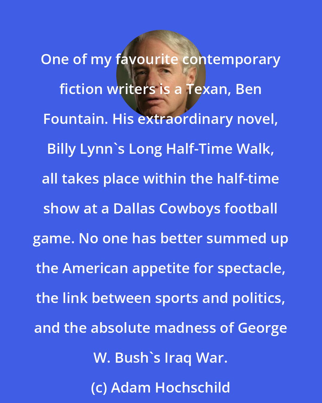 Adam Hochschild: One of my favourite contemporary fiction writers is a Texan, Ben Fountain. His extraordinary novel, Billy Lynn's Long Half-Time Walk, all takes place within the half-time show at a Dallas Cowboys football game. No one has better summed up the American appetite for spectacle, the link between sports and politics, and the absolute madness of George W. Bush's Iraq War.
