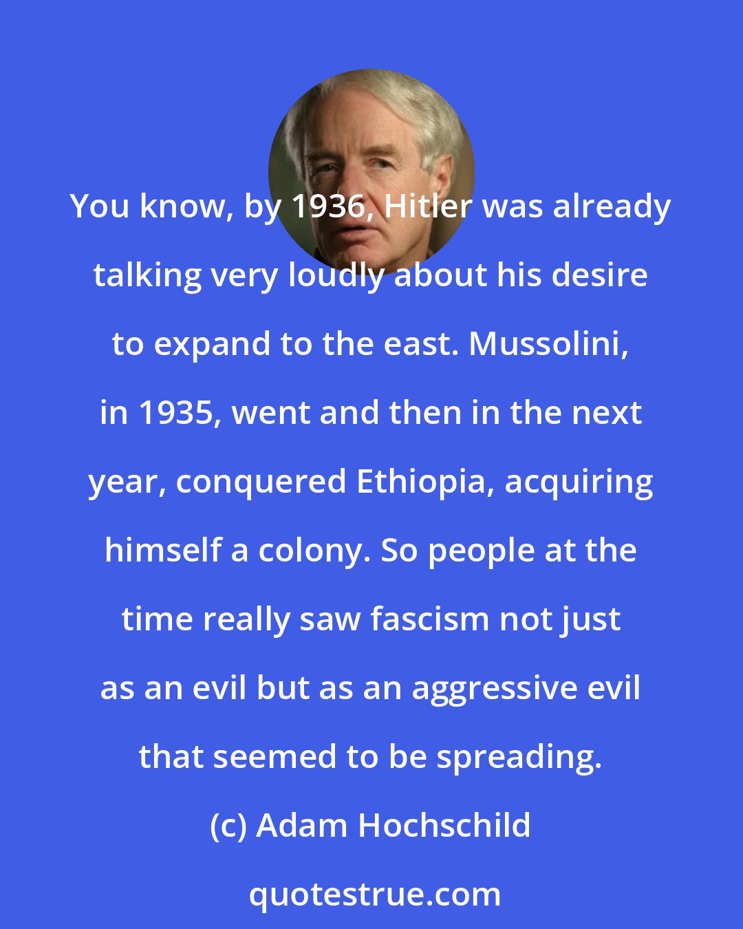 Adam Hochschild: You know, by 1936, Hitler was already talking very loudly about his desire to expand to the east. Mussolini, in 1935, went and then in the next year, conquered Ethiopia, acquiring himself a colony. So people at the time really saw fascism not just as an evil but as an aggressive evil that seemed to be spreading.