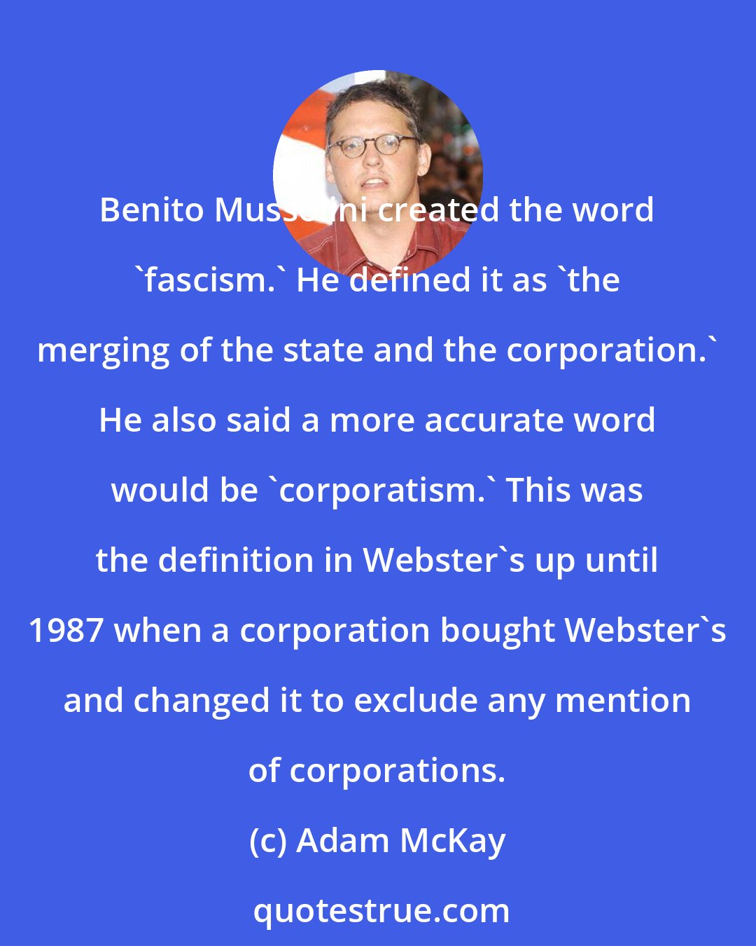 Adam McKay: Benito Mussolini created the word 'fascism.' He defined it as 'the merging of the state and the corporation.' He also said a more accurate word would be 'corporatism.' This was the definition in Webster's up until 1987 when a corporation bought Webster's and changed it to exclude any mention of corporations.