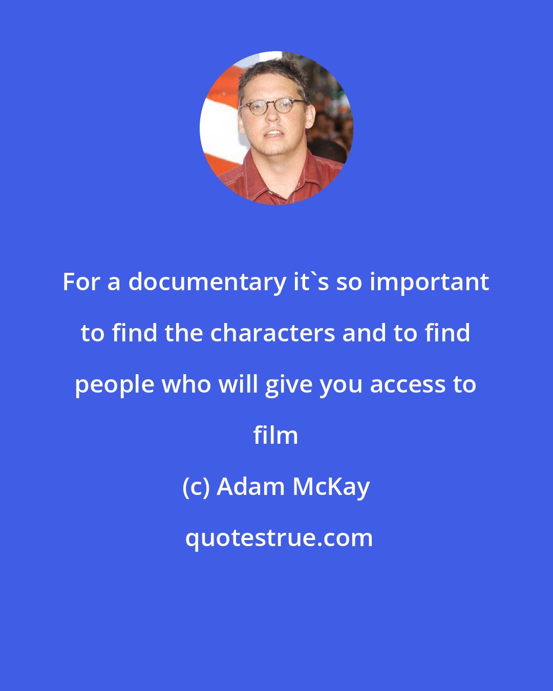 Adam McKay: For a documentary it's so important to find the characters and to find people who will give you access to film