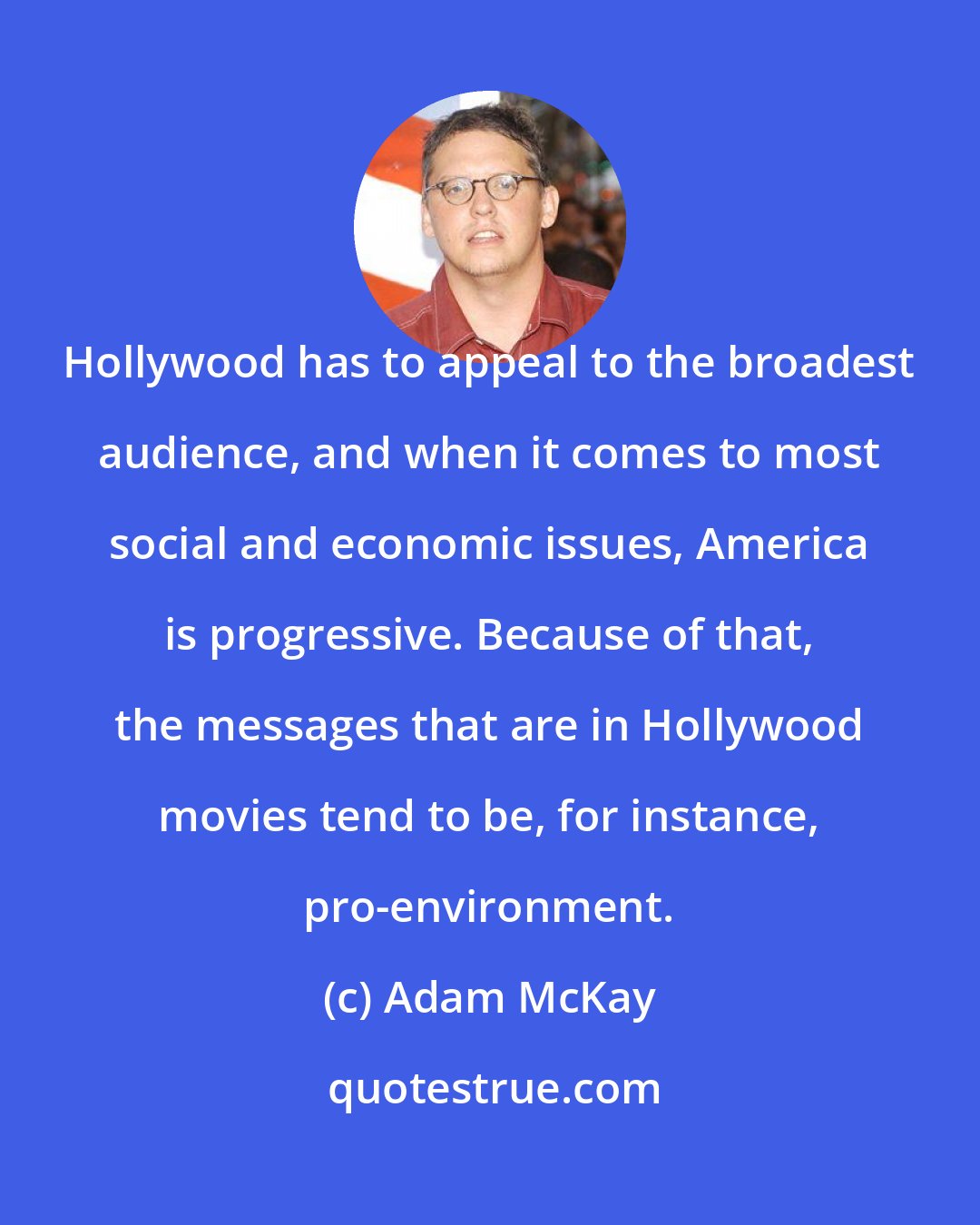 Adam McKay: Hollywood has to appeal to the broadest audience, and when it comes to most social and economic issues, America is progressive. Because of that, the messages that are in Hollywood movies tend to be, for instance, pro-environment.