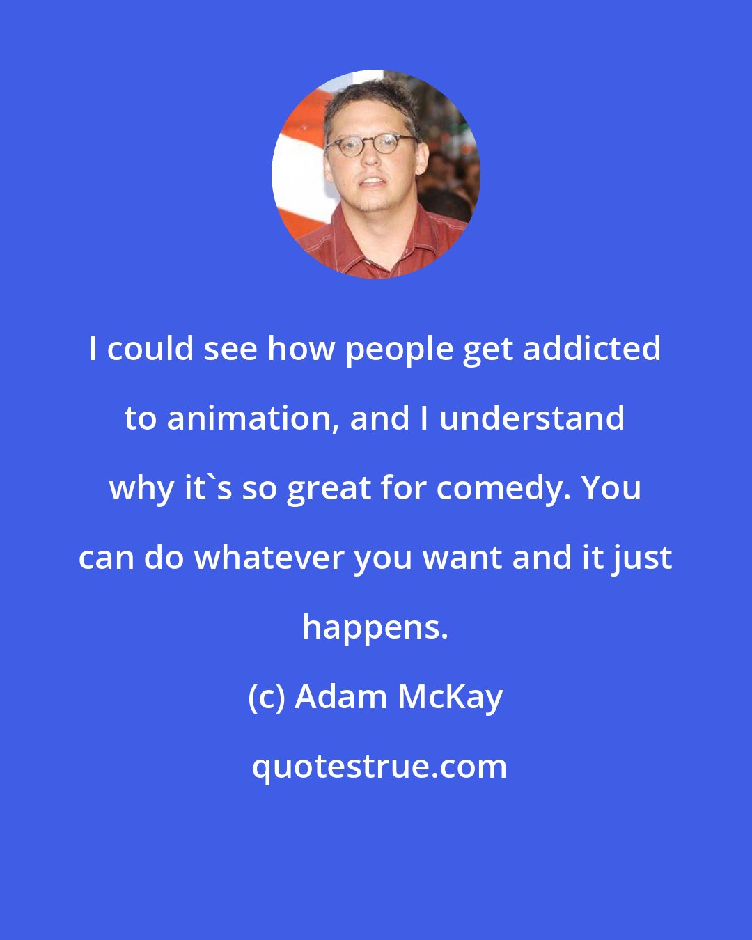 Adam McKay: I could see how people get addicted to animation, and I understand why it's so great for comedy. You can do whatever you want and it just happens.