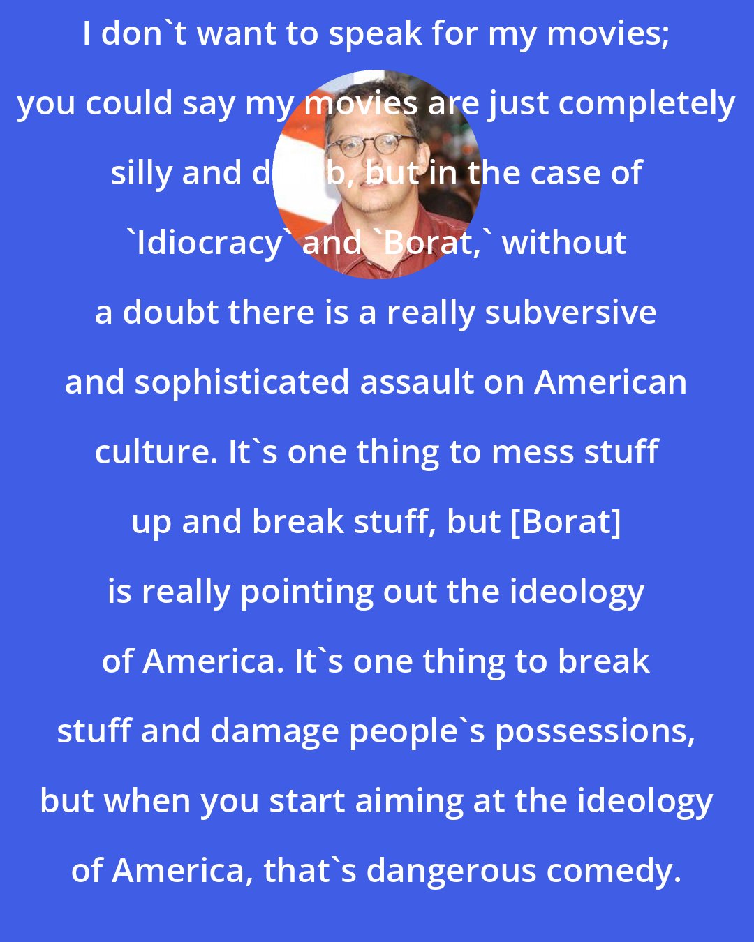 Adam McKay: I don't want to speak for my movies; you could say my movies are just completely silly and dumb, but in the case of 'Idiocracy' and 'Borat,' without a doubt there is a really subversive and sophisticated assault on American culture. It's one thing to mess stuff up and break stuff, but [Borat] is really pointing out the ideology of America. It's one thing to break stuff and damage people's possessions, but when you start aiming at the ideology of America, that's dangerous comedy.