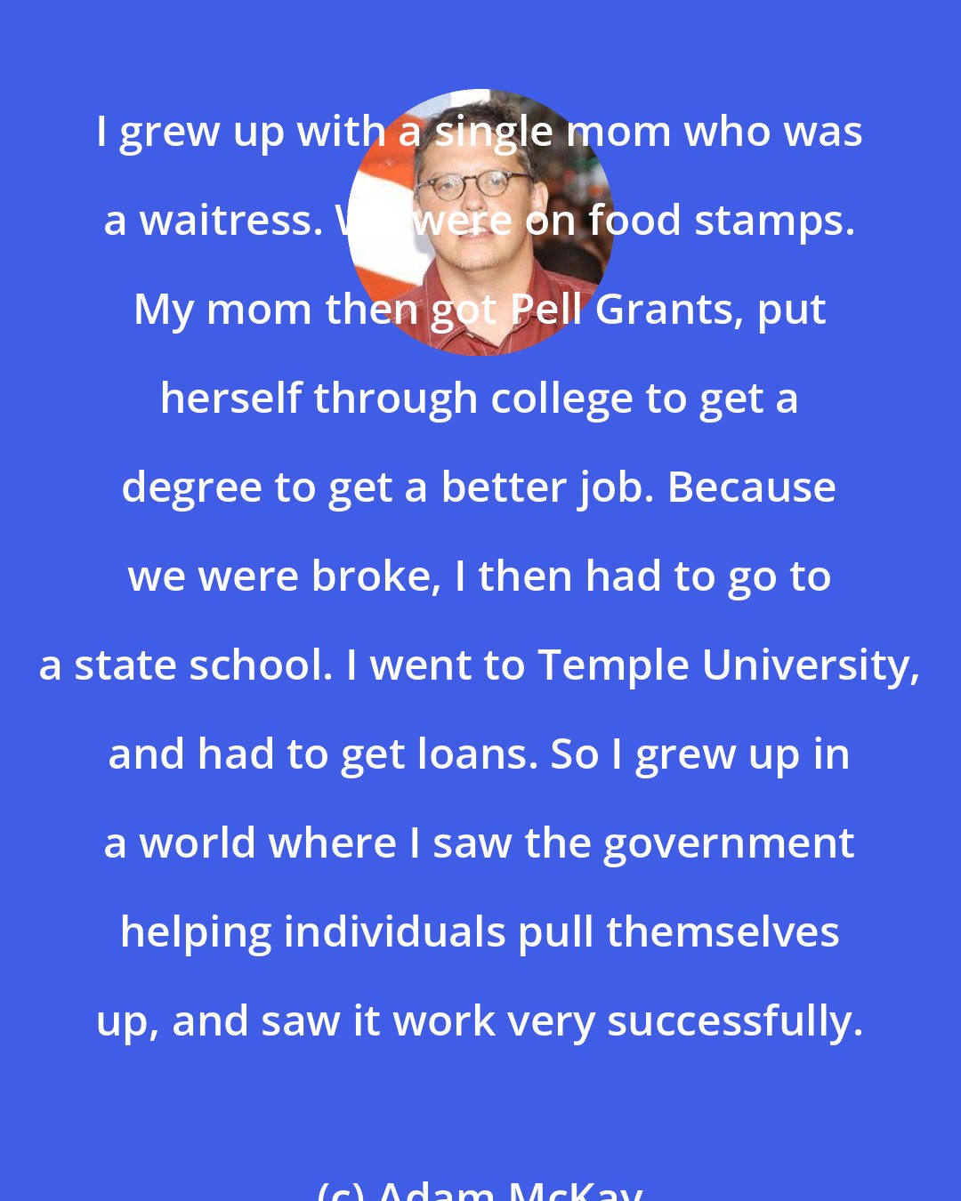 Adam McKay: I grew up with a single mom who was a waitress. We were on food stamps. My mom then got Pell Grants, put herself through college to get a degree to get a better job. Because we were broke, I then had to go to a state school. I went to Temple University, and had to get loans. So I grew up in a world where I saw the government helping individuals pull themselves up, and saw it work very successfully.