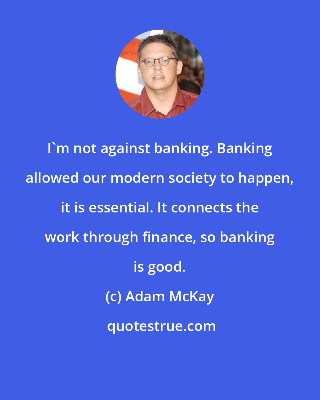 Adam McKay: I'm not against banking. Banking allowed our modern society to happen, it is essential. It connects the work through finance, so banking is good.