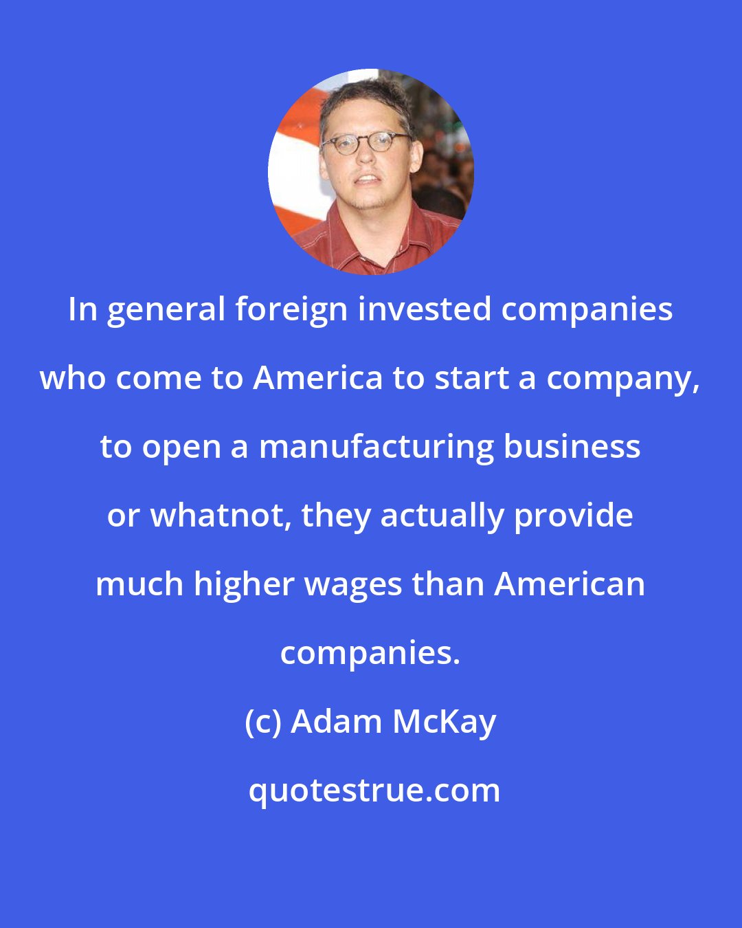 Adam McKay: In general foreign invested companies who come to America to start a company, to open a manufacturing business or whatnot, they actually provide much higher wages than American companies.