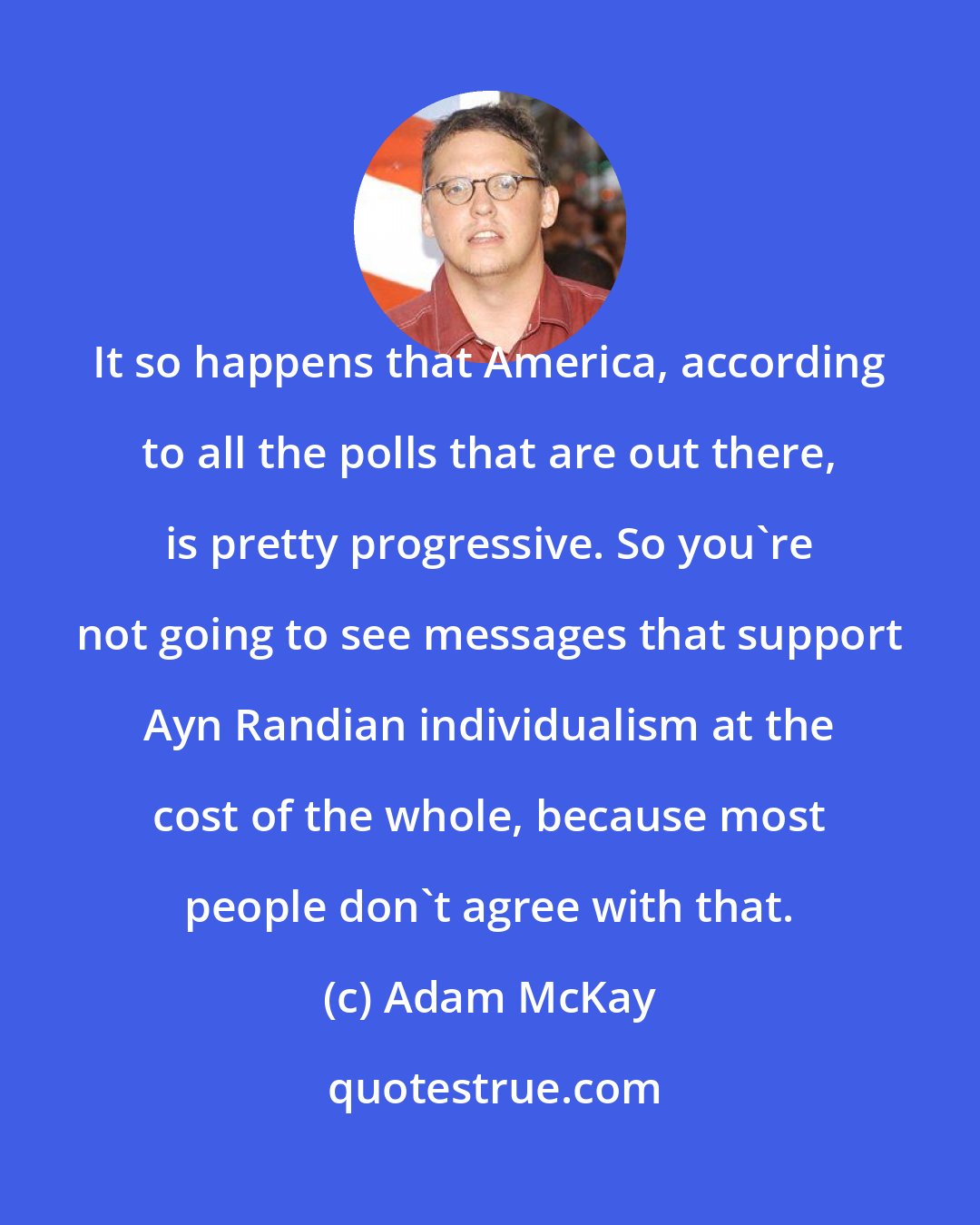 Adam McKay: It so happens that America, according to all the polls that are out there, is pretty progressive. So you're not going to see messages that support Ayn Randian individualism at the cost of the whole, because most people don't agree with that.