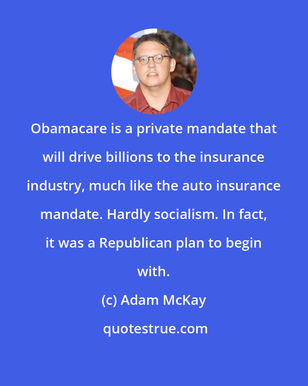 Adam McKay: Obamacare is a private mandate that will drive billions to the insurance industry, much like the auto insurance mandate. Hardly socialism. In fact, it was a Republican plan to begin with.