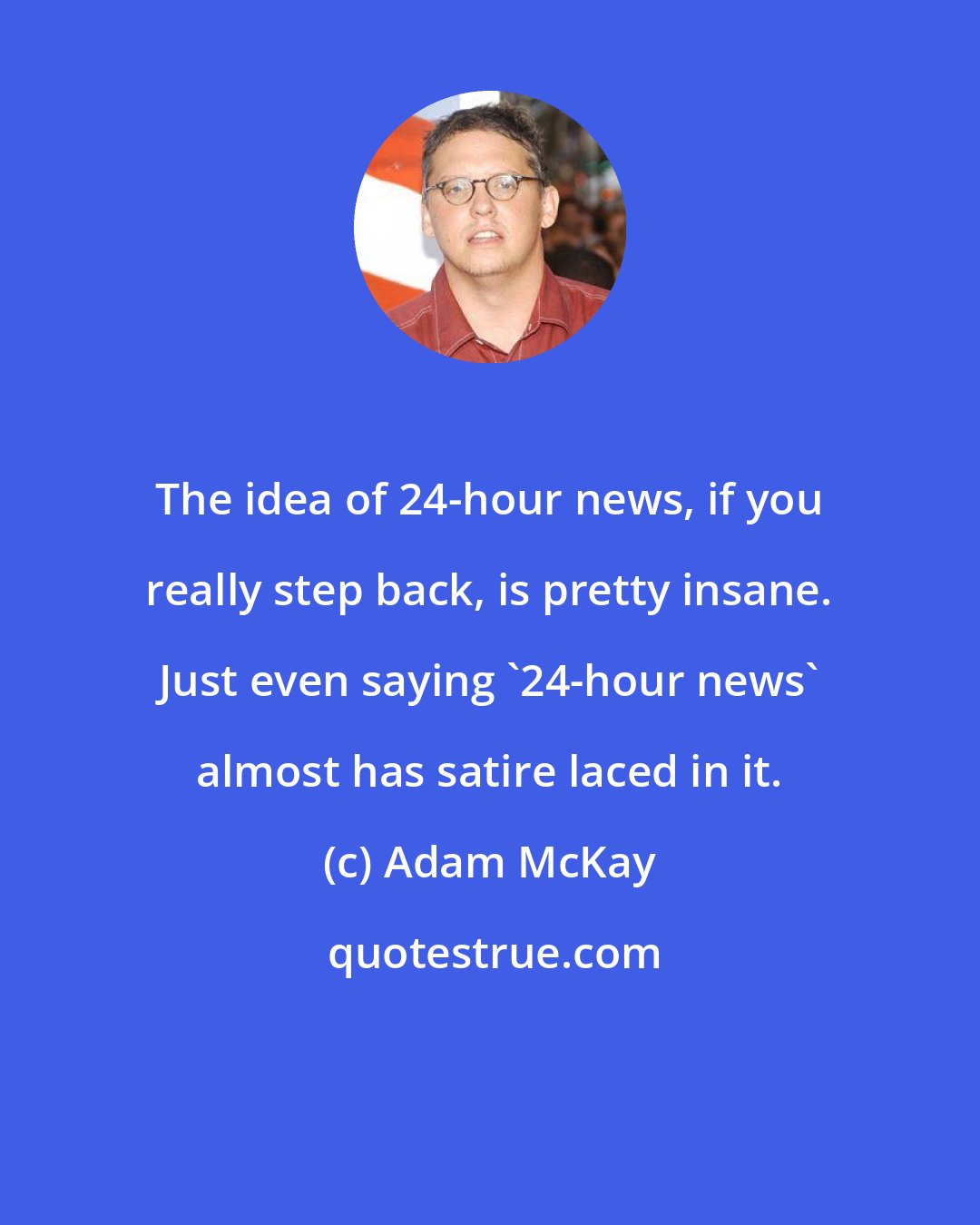 Adam McKay: The idea of 24-hour news, if you really step back, is pretty insane. Just even saying '24-hour news' almost has satire laced in it.