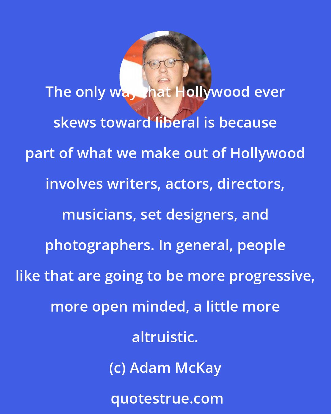 Adam McKay: The only way that Hollywood ever skews toward liberal is because part of what we make out of Hollywood involves writers, actors, directors, musicians, set designers, and photographers. In general, people like that are going to be more progressive, more open minded, a little more altruistic.