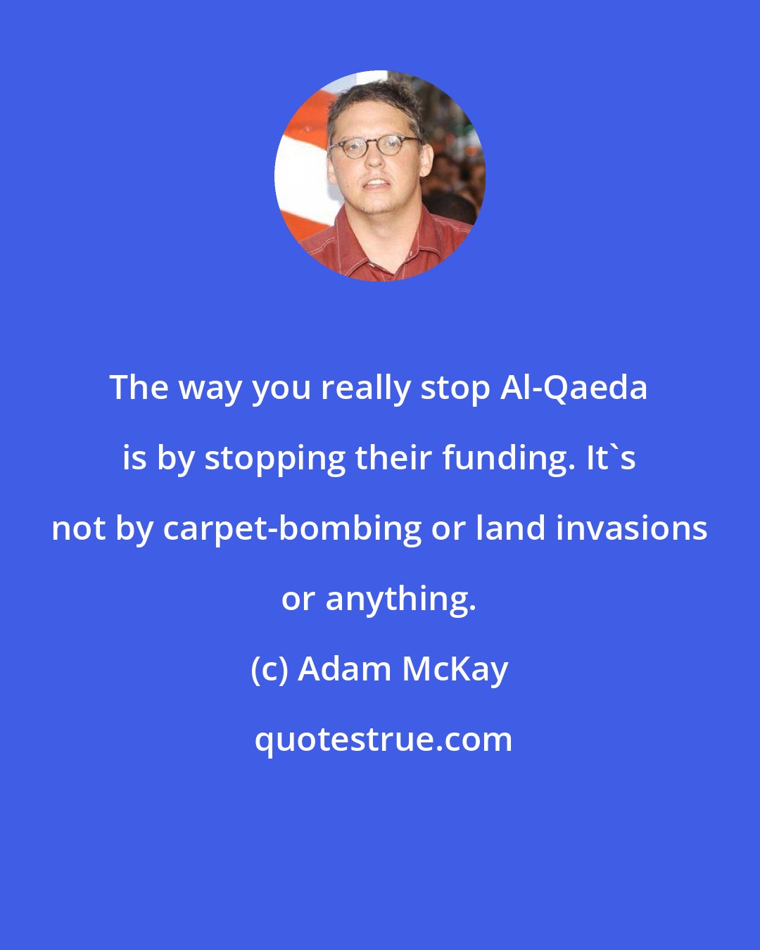 Adam McKay: The way you really stop Al-Qaeda is by stopping their funding. It's not by carpet-bombing or land invasions or anything.