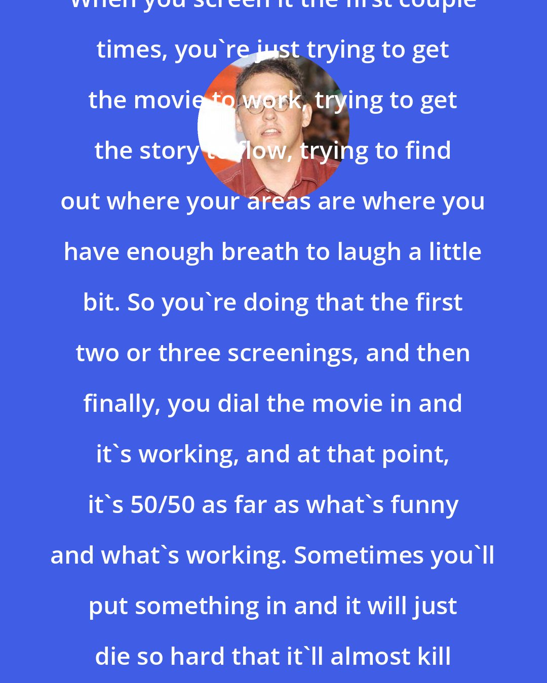 Adam McKay: When you screen it the first couple times, you're just trying to get the movie to work, trying to get the story to flow, trying to find out where your areas are where you have enough breath to laugh a little bit. So you're doing that the first two or three screenings, and then finally, you dial the movie in and it's working, and at that point, it's 50/50 as far as what's funny and what's working. Sometimes you'll put something in and it will just die so hard that it'll almost kill the movie.