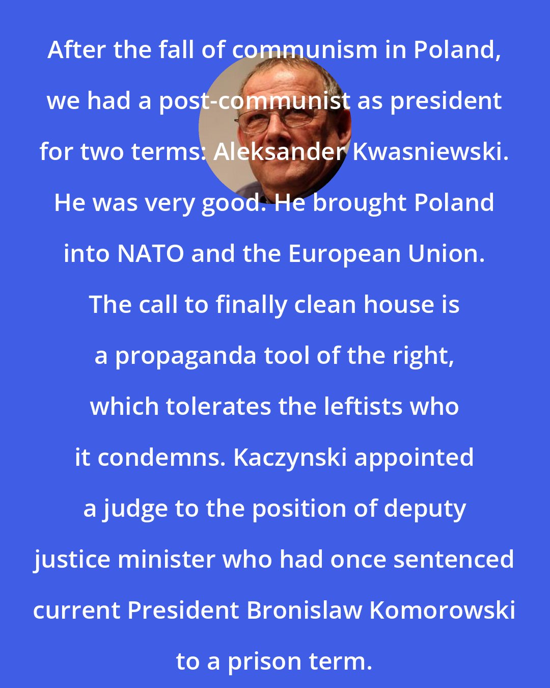 Adam Michnik: After the fall of communism in Poland, we had a post-communist as president for two terms: Aleksander Kwasniewski. He was very good. He brought Poland into NATO and the European Union. The call to finally clean house is a propaganda tool of the right, which tolerates the leftists who it condemns. Kaczynski appointed a judge to the position of deputy justice minister who had once sentenced current President Bronislaw Komorowski to a prison term.