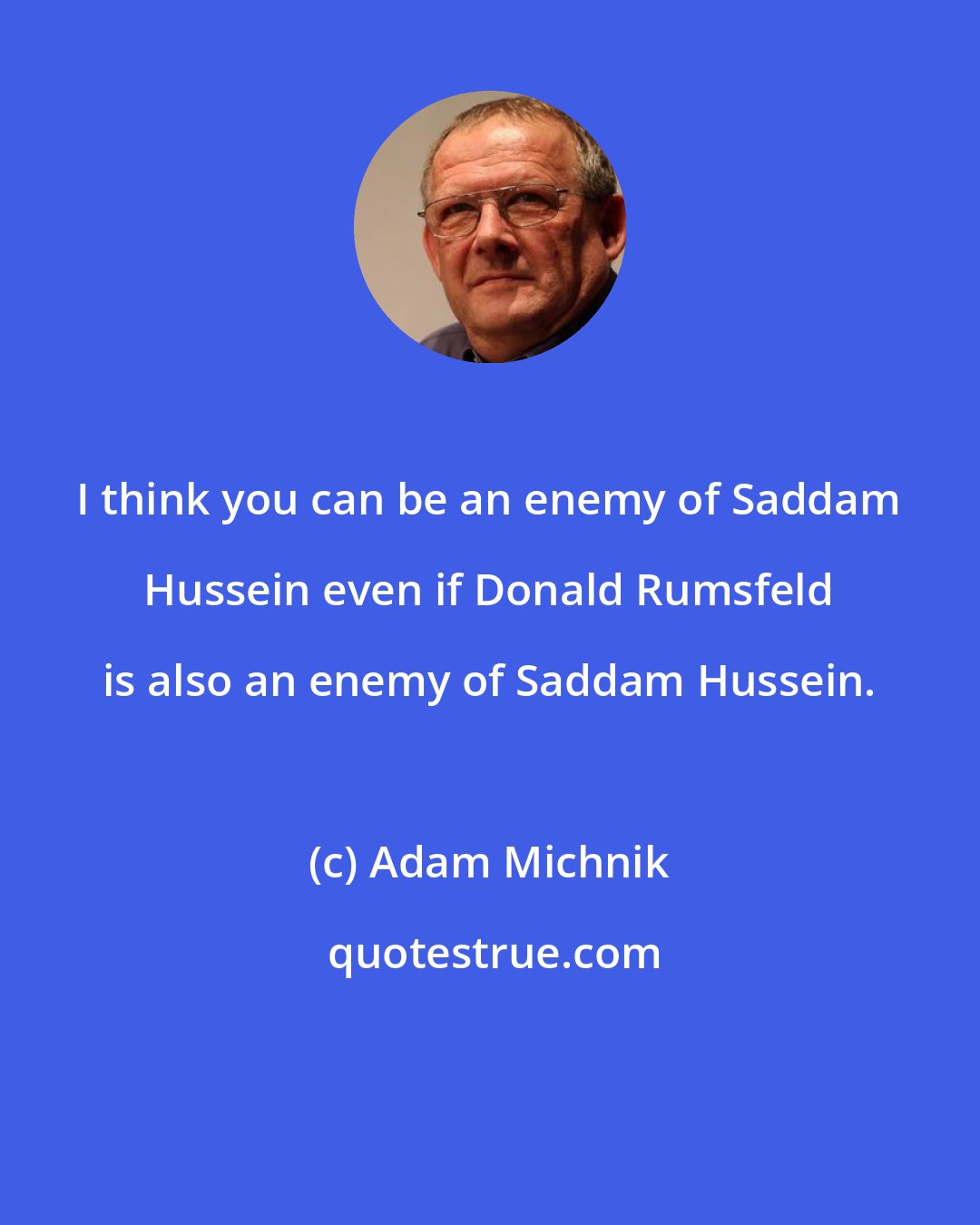 Adam Michnik: I think you can be an enemy of Saddam Hussein even if Donald Rumsfeld is also an enemy of Saddam Hussein.