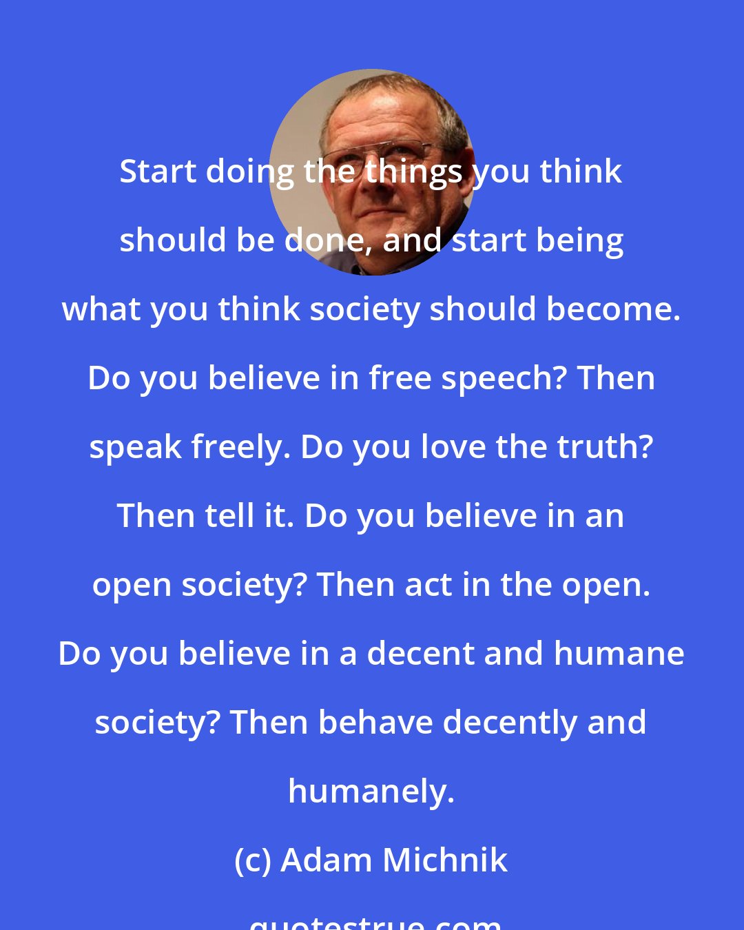 Adam Michnik: Start doing the things you think should be done, and start being what you think society should become. Do you believe in free speech? Then speak freely. Do you love the truth? Then tell it. Do you believe in an open society? Then act in the open. Do you believe in a decent and humane society? Then behave decently and humanely.