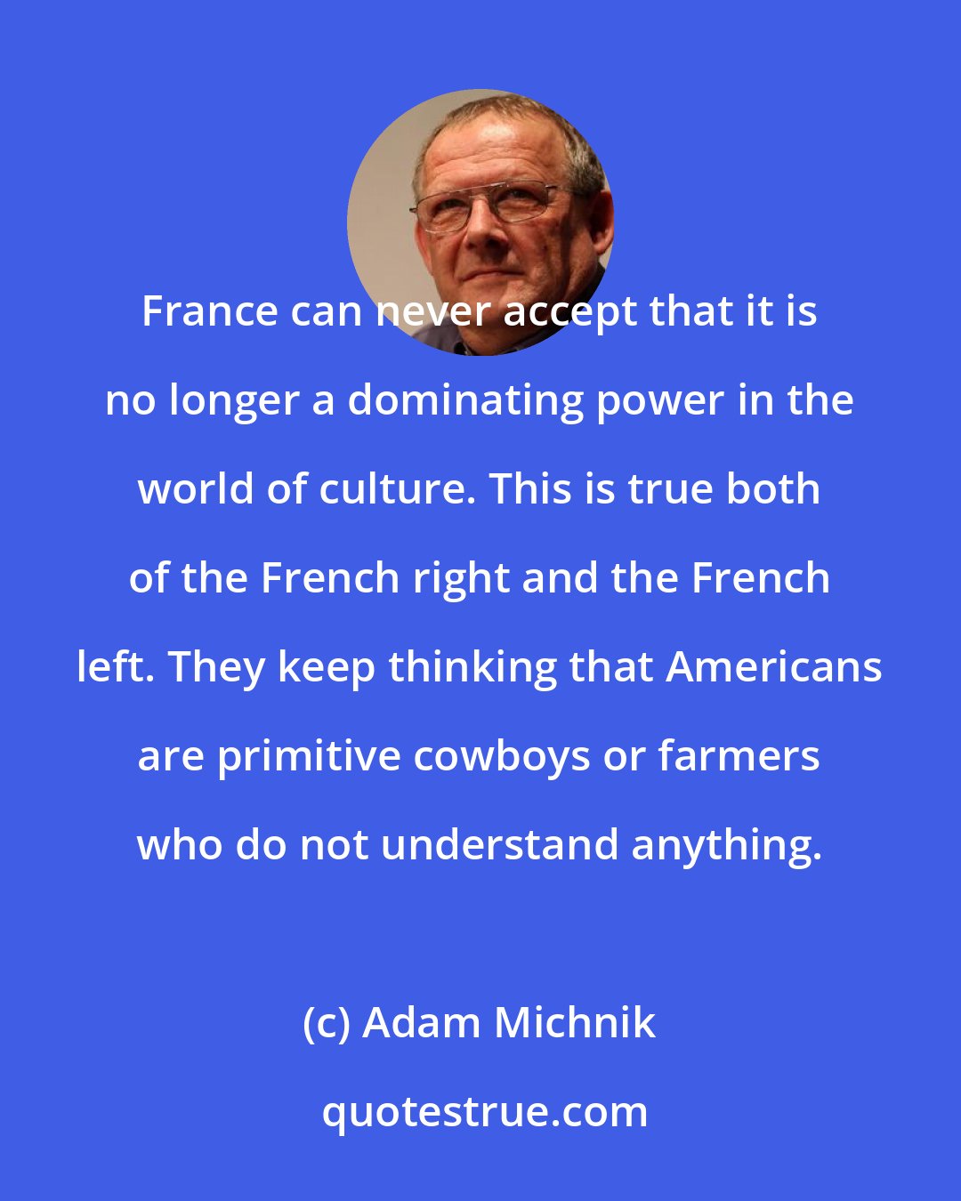 Adam Michnik: France can never accept that it is no longer a dominating power in the world of culture. This is true both of the French right and the French left. They keep thinking that Americans are primitive cowboys or farmers who do not understand anything.