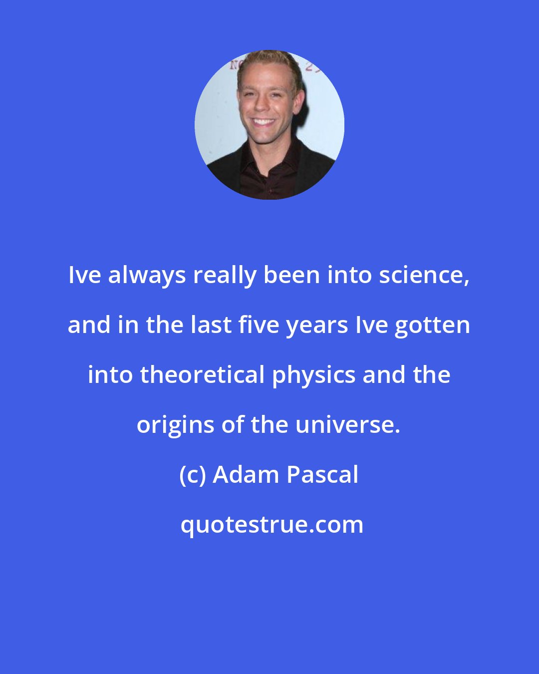 Adam Pascal: Ive always really been into science, and in the last five years Ive gotten into theoretical physics and the origins of the universe.